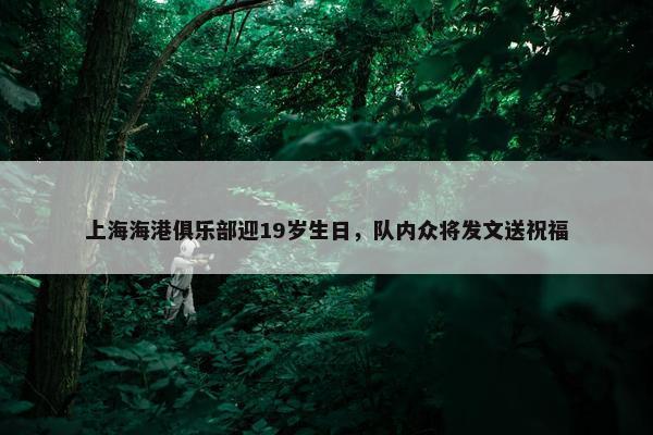 上海海港俱乐部迎19岁生日，队内众将发文送祝福