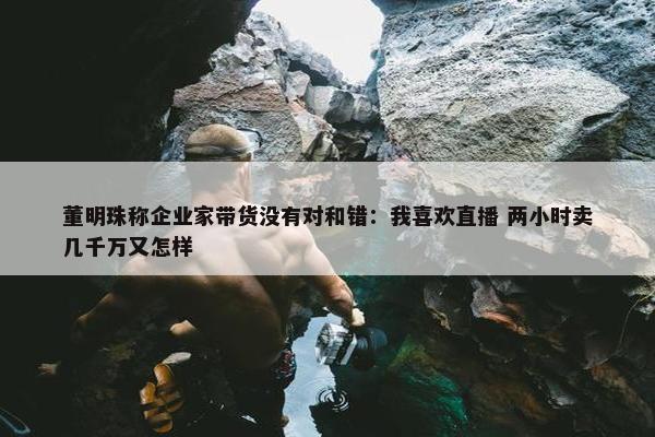 董明珠称企业家带货没有对和错：我喜欢直播 两小时卖几千万又怎样