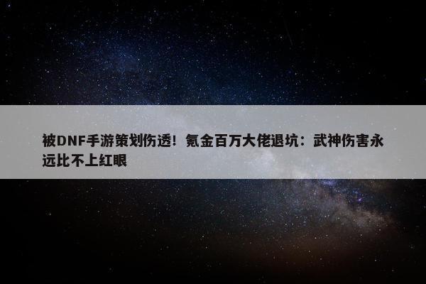 被DNF手游策划伤透！氪金百万大佬退坑：武神伤害永远比不上红眼