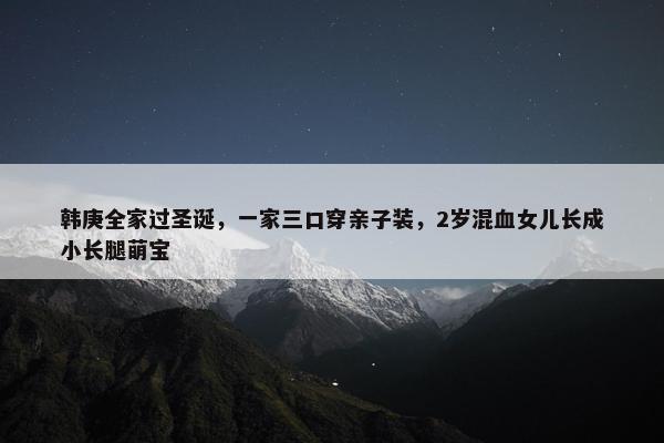 韩庚全家过圣诞，一家三口穿亲子装，2岁混血女儿长成小长腿萌宝