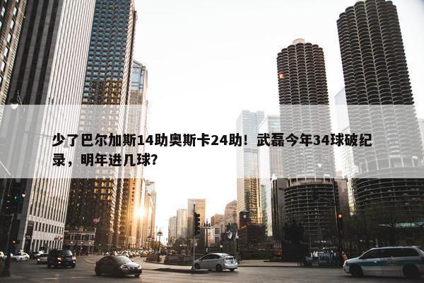 少了巴尔加斯14助奥斯卡24助！武磊今年34球破纪录，明年进几球？