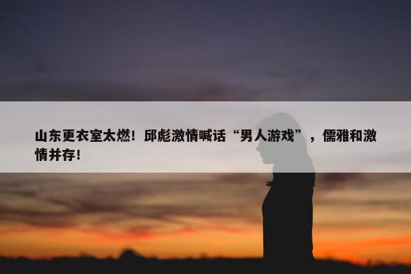 山东更衣室太燃！邱彪激情喊话“男人游戏”，儒雅和激情并存！