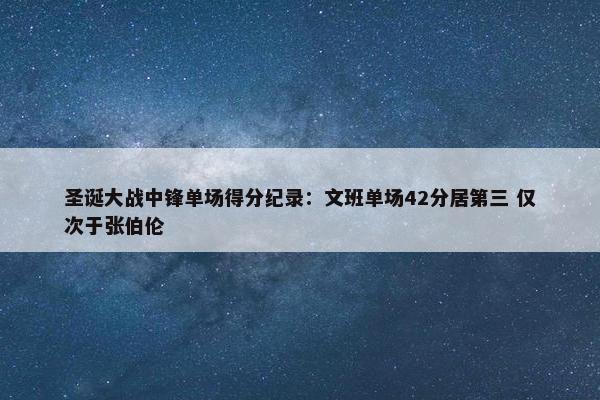 圣诞大战中锋单场得分纪录：文班单场42分居第三 仅次于张伯伦