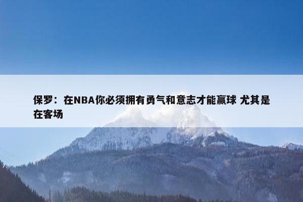 保罗：在NBA你必须拥有勇气和意志才能赢球 尤其是在客场