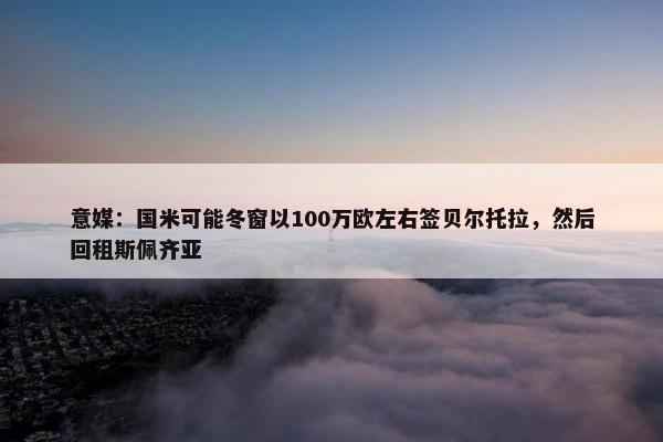 意媒：国米可能冬窗以100万欧左右签贝尔托拉，然后回租斯佩齐亚