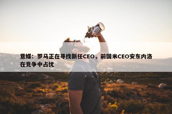 意媒：罗马正在寻找新任CEO，前国米CEO安东内洛在竞争中占优