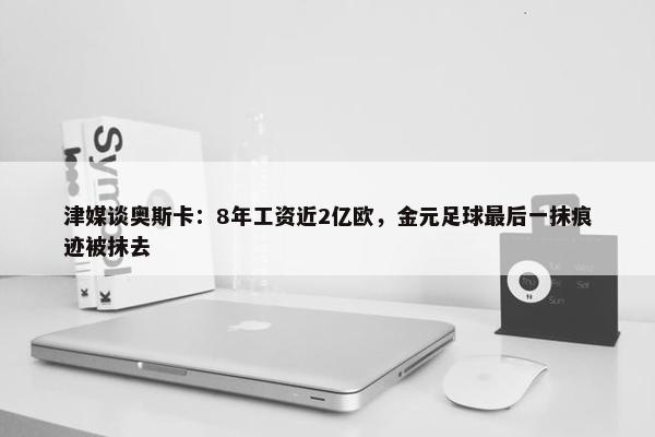 津媒谈奥斯卡：8年工资近2亿欧，金元足球最后一抹痕迹被抹去