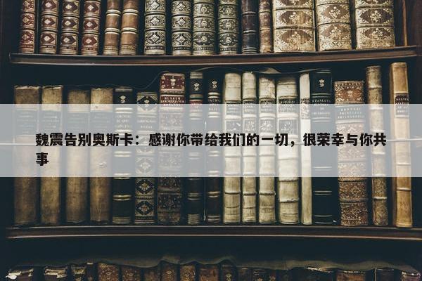 魏震告别奥斯卡：感谢你带给我们的一切，很荣幸与你共事