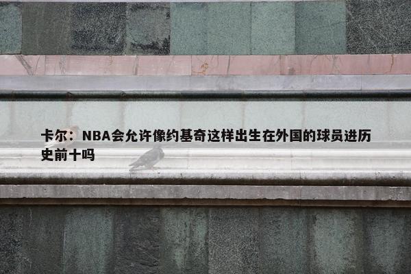 卡尔：NBA会允许像约基奇这样出生在外国的球员进历史前十吗