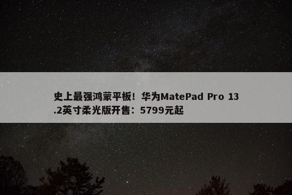 史上最强鸿蒙平板！华为MatePad Pro 13.2英寸柔光版开售：5799元起