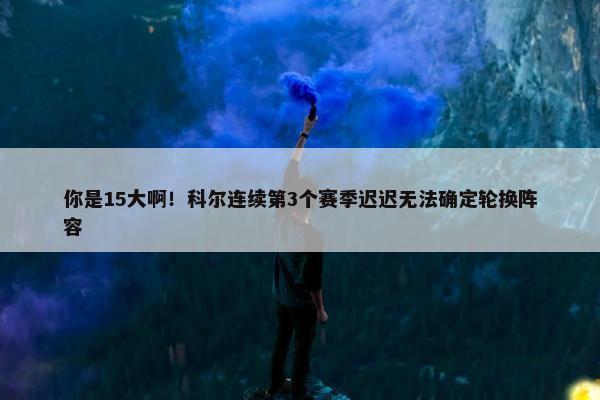 你是15大啊！科尔连续第3个赛季迟迟无法确定轮换阵容