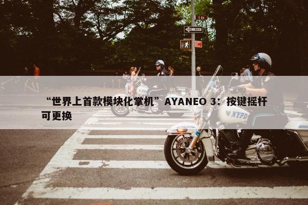 “世界上首款模块化掌机”AYANEO 3：按键摇杆可更换