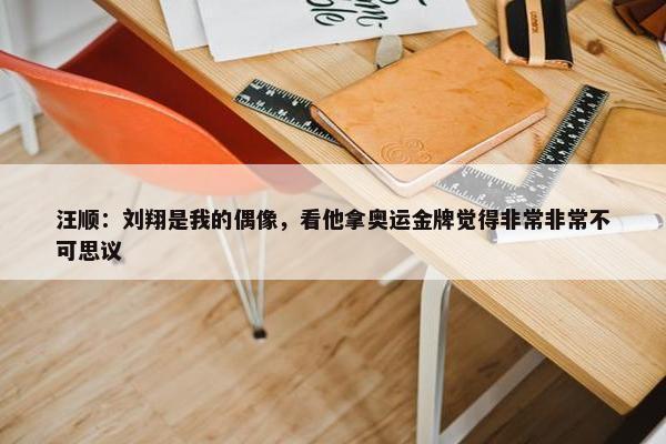 汪顺：刘翔是我的偶像，看他拿奥运金牌觉得非常非常不可思议