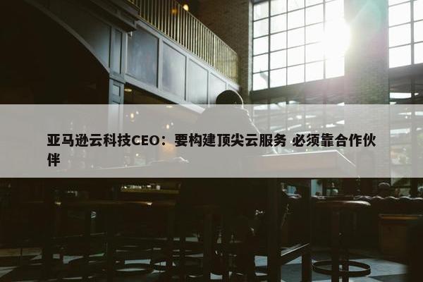 亚马逊云科技CEO：要构建顶尖云服务 必须靠合作伙伴