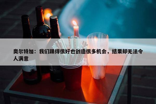 奥尔特加：我们踢得很好也创造很多机会，结果却无法令人满意