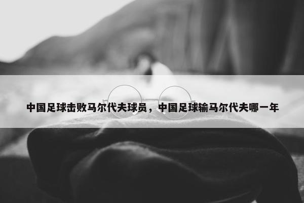 中国足球击败马尔代夫球员，中国足球输马尔代夫哪一年