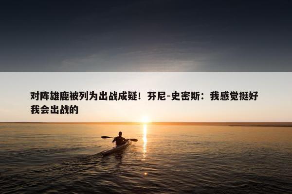 对阵雄鹿被列为出战成疑！芬尼-史密斯：我感觉挺好 我会出战的