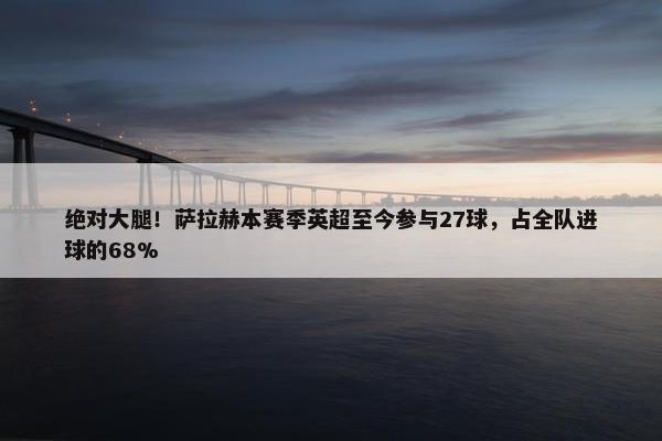 绝对大腿！萨拉赫本赛季英超至今参与27球，占全队进球的68%