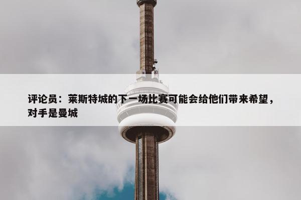 评论员：莱斯特城的下一场比赛可能会给他们带来希望，对手是曼城