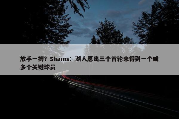 放手一搏？Shams：湖人愿出三个首轮来得到一个或多个关键球员