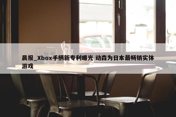 晨报_Xbox手柄新专利曝光 动森为日本最畅销实体游戏