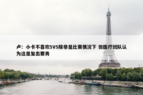 卢：小卡不喜欢5V5除非是比赛情况下 但医疗团队认为这是复出要务