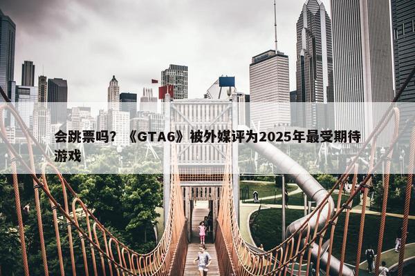 会跳票吗？《GTA6》被外媒评为2025年最受期待游戏