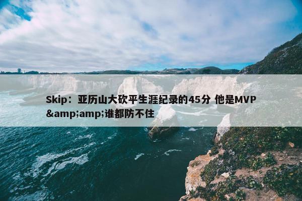 Skip：亚历山大砍平生涯纪录的45分 他是MVP&amp;谁都防不住