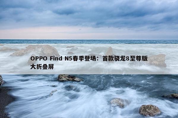 OPPO Find N5春季登场：首款骁龙8至尊版大折叠屏