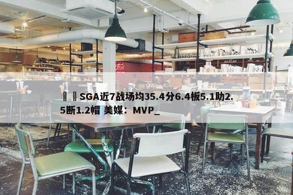 ⚡️SGA近7战场均35.4分6.4板5.1助2.5断1.2帽 美媒：MVP_