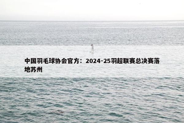 中国羽毛球协会官方：2024-25羽超联赛总决赛落地苏州