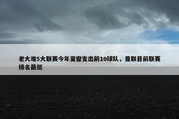 老大难5大联赛今年夏窗支出前10球队，曼联目前联赛排名最低