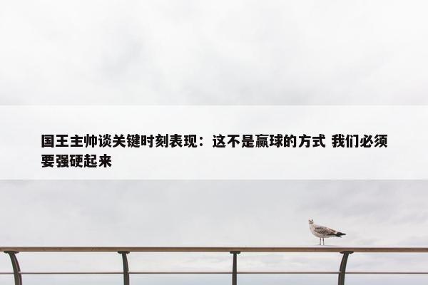 国王主帅谈关键时刻表现：这不是赢球的方式 我们必须要强硬起来