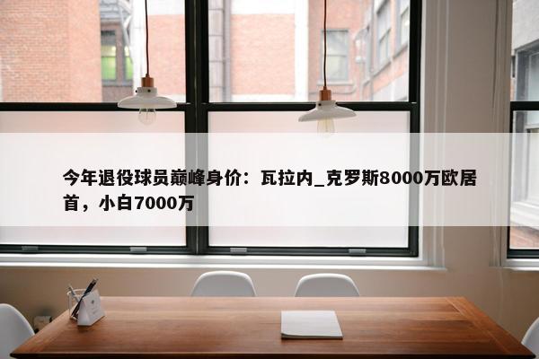 今年退役球员巅峰身价：瓦拉内_克罗斯8000万欧居首，小白7000万