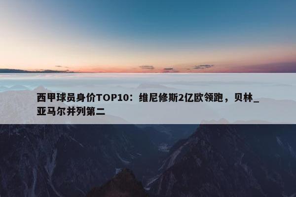 西甲球员身价TOP10：维尼修斯2亿欧领跑，贝林_亚马尔并列第二