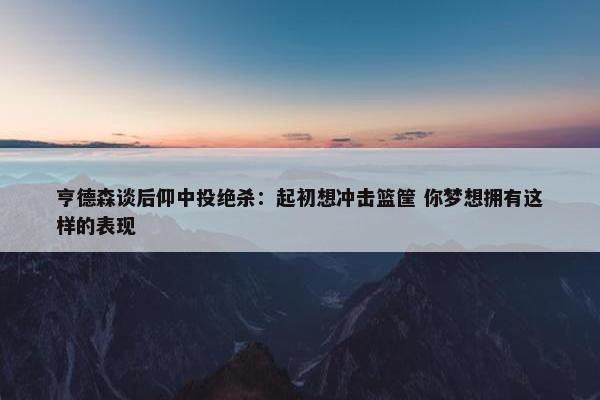 亨德森谈后仰中投绝杀：起初想冲击篮筐 你梦想拥有这样的表现