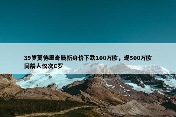 39岁莫德里奇最新身价下跌100万欧，现500万欧同龄人仅次C罗