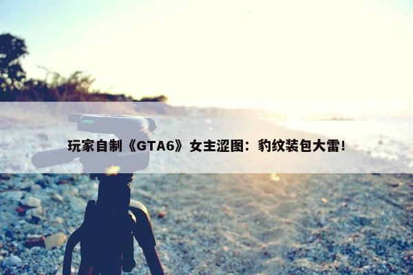 玩家自制《GTA6》女主涩图：豹纹装包大雷！