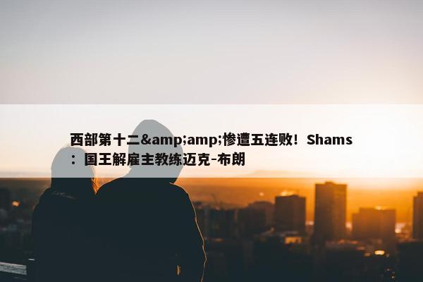 西部第十二&amp;惨遭五连败！Shams：国王解雇主教练迈克-布朗