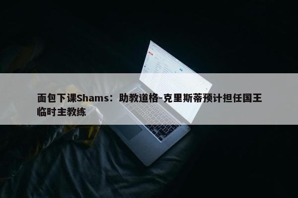 面包下课Shams：助教道格-克里斯蒂预计担任国王临时主教练