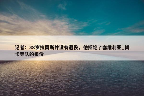 记者：38岁拉莫斯并没有退役，他拒绝了塞维利亚_博卡等队的报价