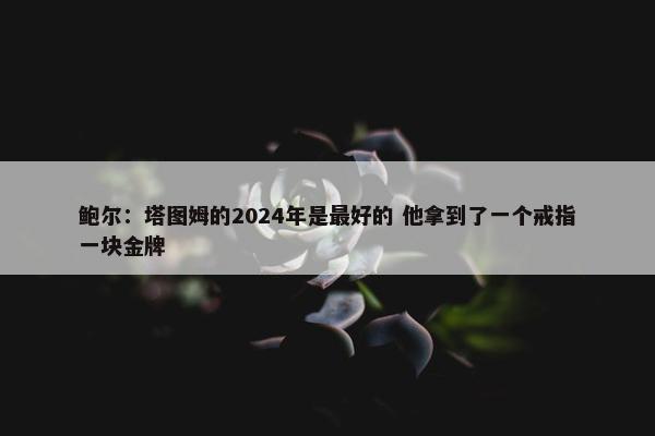 鲍尔：塔图姆的2024年是最好的 他拿到了一个戒指一块金牌