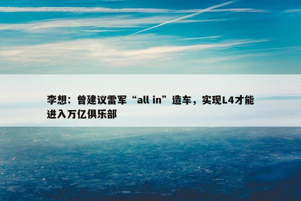 李想：曾建议雷军“all in”造车，实现L4才能进入万亿俱乐部