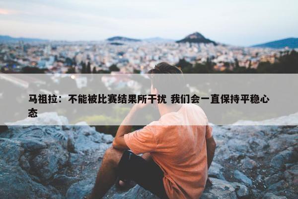 马祖拉：不能被比赛结果所干扰 我们会一直保持平稳心态