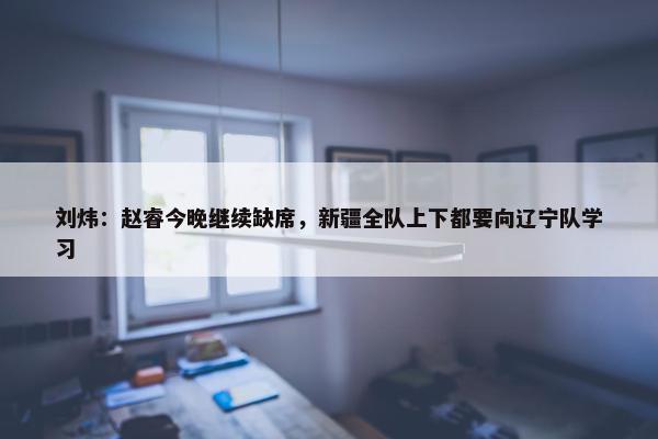 刘炜：赵睿今晚继续缺席，新疆全队上下都要向辽宁队学习