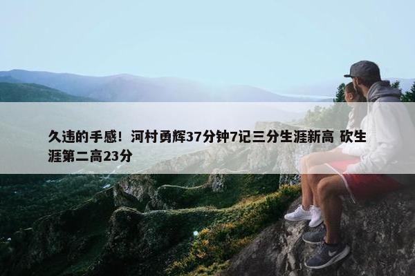 久违的手感！河村勇辉37分钟7记三分生涯新高 砍生涯第二高23分