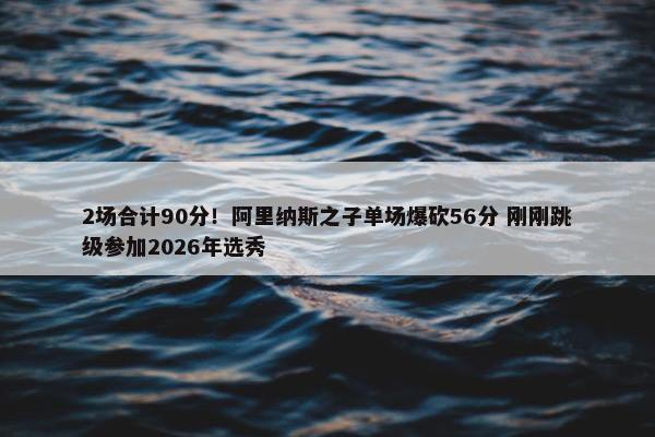 2场合计90分！阿里纳斯之子单场爆砍56分 刚刚跳级参加2026年选秀