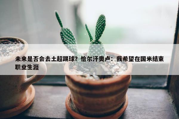 未来是否会去土超踢球？恰尔汗奥卢：我希望在国米结束职业生涯