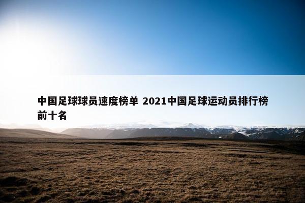 中国足球球员速度榜单 2021中国足球运动员排行榜前十名