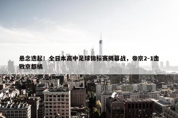 悬念迭起！全日本高中足球锦标赛揭幕战，帝京2-1击败京都橘